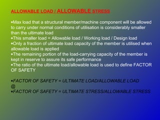 ALLOWABLE LOAD / ALLOWABLE STRESS
•Max load that a structural member/machine component will be allowed
to carry under normal conditions of utilisation is considerably smaller
than the ultimate load
•This smaller load = Allowable load / Working load / Design load
•Only a fraction of ultimate load capacity of the member is utilised when
allowable load is applied
•The remaining portion of the load-carrying capacity of the member is
kept in reserve to assure its safe performance
•The ratio of the ultimate load/allowable load is used to define FACTOR
OF SAFETY
•FACTOR OF SAFETY = ULTIMATE LOAD/ALLOWABLE LOAD
@
•FACTOR OF SAFETY = ULTIMATE STRESS/ALLOWABLE STRESS
 