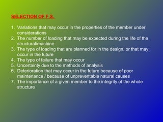 SELECTION OF F.S.
1. Variations that may occur in the properties of the member under
considerations
2. The number of loading that may be expected during the life of the
structural/machine
3. The type of loading that are planned for in the design, or that may
occur in the future
4. The type of failure that may occur
5. Uncertainty due to the methods of analysis
6. Deterioration that may occur in the future because of poor
maintenance / because of unpreventable natural causes
7. The importance of a given member to the integrity of the whole
structure
 