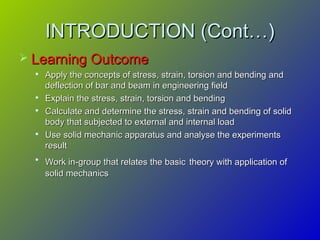 INTRODUCTION (Cont…)INTRODUCTION (Cont…)
 Learning OutcomeLearning Outcome

Apply the concepts of stress, strain, torsion and bending andApply the concepts of stress, strain, torsion and bending and
deflection of bar and beam in engineering fielddeflection of bar and beam in engineering field

Explain the stress, strain, torsion and bendingExplain the stress, strain, torsion and bending

Calculate and determine the stress, strain and bending of solidCalculate and determine the stress, strain and bending of solid
body that subjected to external and internal loadbody that subjected to external and internal load

Use solid mechanic apparatus and analyse the experimentsUse solid mechanic apparatus and analyse the experiments
resultresult

Work in-group that relates the basicWork in-group that relates the basic theory with application oftheory with application of
solid mechanicssolid mechanics
 