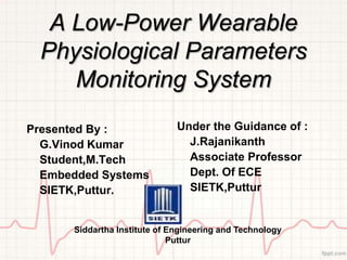 A Low-Power Wearable
  Physiological Parameters
     Monitoring System
Presented By :                Under the Guidance of :
  G.Vinod Kumar                 J.Rajanikanth
  Student,M.Tech                Associate Professor
  Embedded Systems              Dept. Of ECE
  SIETK,Puttur.                 SIETK,Puttur


      Siddartha Institute of Engineering and Technology
                             Puttur
 