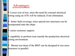  Lower cost of test, since the need for external electrical
testing using an ATE will be reduced, if not eliminated.
 better fault coverage, since special test structures can be
incorporated onto the chips.
 easier customer support.
 capability to perform tests outside the production electrical
testing environment.
 Shorter test times if the BIST can be designed to test more
structures in parallel.
Advantages:
 