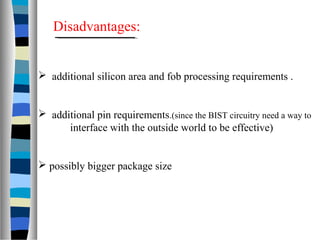  additional silicon area and fob processing requirements .
 additional pin requirements.(since the BIST circuitry need a way to
interface with the outside world to be effective)
 possibly bigger package size
Disadvantages:
 