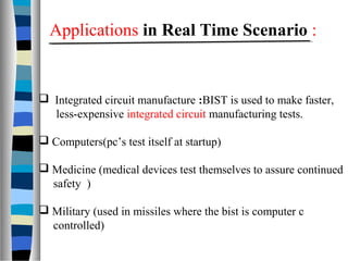  Integrated circuit manufacture :BIST is used to make faster,
less-expensive integrated circuit manufacturing tests.
 Computers(pc’s test itself at startup)
 Medicine (medical devices test themselves to assure continued
safety )
 Military (used in missiles where the bist is computer c
controlled)
Applications in Real Time Scenario :
 