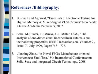 References /Bibliography:
1. Bushnell and Agrawal, “Essentials of Electronic Testing for
Digital, Memory & Mixed-Signal VLSI Circuits” New York:
Kluwer Academic Publishers, 2002
2. Serra, M.; Slater, T.; Muzio, J.C.; Miller, D.M., “The
analysis of one-dimensional linear cellular automata and
their aliasing properties, IEEE Transactions on, Volume: 9 ,
Issue: 7 , July 1999, Pages:767 – 778.
3. Jianbing Zhao., “A Novel FPGA Manufacture-oriented
Interconnect Fault Test,” 9th International Conference on
Solid-State and Integrated-Circuit Technology, 2008
 