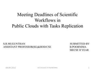 Meeting Deadlines of Scientific 
Workflows in 
Public Clouds with Tasks Replication 
S.R.MUGUNTHAN SUBMITTED BY 
ASSISTANT PROFESSOR(SG)&HOD/CSE B.POORNIMA 
MECSE II YEAR 
08-09-2014 SVS COLLEGE OF ENGINEERING 
1 
 