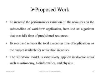 Proposed Work 
• To increase the performances variation of the resources on the 
softdeadline of workflow application, here use an algorithm 
that uses idle time of provisioned resources. 
• Its meet and reduces the total execution time of applications as 
the budget available for replication increases. 
• The workflow model is extensively applied in diverse areas 
such as astronomy, bioinformatics, and physics. 
08-09-2014 SVS COLLEGE OF ENGINEERING 12 
 