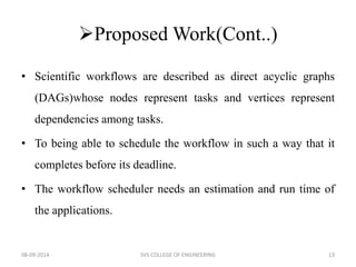 Proposed Work(Cont..) 
• Scientific workflows are described as direct acyclic graphs 
(DAGs)whose nodes represent tasks and vertices represent 
dependencies among tasks. 
• To being able to schedule the workflow in such a way that it 
completes before its deadline. 
• The workflow scheduler needs an estimation and run time of 
the applications. 
08-09-2014 SVS COLLEGE OF ENGINEERING 13 
 