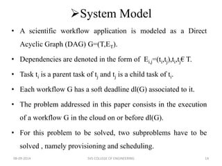 System Model 
• A scientific workflow application is modeled as a Direct 
Acyclic Graph (DAG) G=(T,ET). 
• Dependencies are denoted in the form of Ei,j=(ti,tj),ti,tj€ T. 
• Task ti is a parent task of tj and tj is a child task of ti. 
• Each workflow G has a soft deadline dl(G) associated to it. 
• The problem addressed in this paper consists in the execution 
of a workflow G in the cloud on or before dl(G). 
• For this problem to be solved, two subproblems have to be 
solved , namely provisioning and scheduling. 
08-09-2014 SVS COLLEGE OF ENGINEERING 14 
 