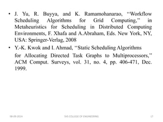 • J. Yu, R. Buyya, and K. Ramamohanarao, ‘‘Workflow 
Scheduling Algorithms for Grid Computing,’’ in 
Metaheuristics for Scheduling in Distributed Computing 
Environments, F. Xhafa and A.Abraham, Eds. New York, NY, 
USA: Springer-Verlag, 2008 
• Y.-K. Kwok and I. Ahmad, ‘‘Static Scheduling Algorithms 
for Allocating Directed Task Graphs to Multiprocessors,’’ 
ACM Comput. Surveys, vol. 31, no. 4, pp. 406-471, Dec. 
1999. 
08-09-2014 SVS COLLEGE OF ENGINEERING 17 
 