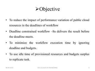 Objective 
• To reduce the impact of performance variation of public cloud 
resources in the deadlines of workflow 
• Deadline constrained workflow –Its delivers the result before 
the deadline meets. 
• To minimize the workflow execution time by ignoring 
deadline and budgets. 
• To use idle time of provisioned resources and budgets surplus 
to replicate task. 
08-09-2014 SVS COLLEGE OF ENGINEERING 3 
 