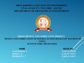SREE KRISHNA COLLEGE OF ENGINEERING
UNAI, ANAICUT, VELLORE – 632 101.
DEPARTMENT OF MECHANICAL ENGINEERING
ME6612-DESIGN AND FABRICATION PROJECT
DESIGN AND FABRICATION OF DOUBLE ACTING HACK SAW MACHINE BY
USING
SCOTCH YOKE MECHANISM
NAME REGN NO
CHANDIRAN. V 512614114004
MANOJ .N 512614114010
PREMNATH .T 512614114501
 