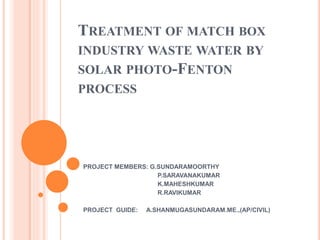 TREATMENT OF MATCH BOX
INDUSTRY WASTE WATER BY
SOLAR PHOTO-FENTON
PROCESS
PROJECT MEMBERS: G.SUNDARAMOORTHY
P.SARAVANAKUMAR
K.MAHESHKUMAR
R.RAVIKUMAR
PROJECT GUIDE: A.SHANMUGASUNDARAM.ME.,(AP/CIVIL)
 
