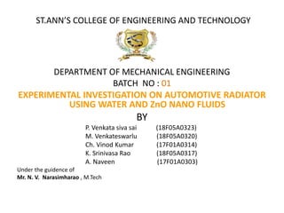 ST.ANN’S COLLEGE OF ENGINEERING AND TECHNOLOGY
DEPARTMENT OF MECHANICAL ENGINEERING
BATCH NO : 01
EXPERIMENTAL INVESTIGATION ON AUTOMOTIVE RADIATOR
USING WATER AND ZnO NANO FLUIDS
BY
P. Venkata siva sai (18F05A0323)
M. Venkateswarlu (18F05A0320)
Ch. Vinod Kumar (17F01A0314)
K. Srinivasa Rao (18F05A0317)
A. Naveen (17F01A0303)
Under the guidence of
Mr. N. V. Narasimharao , M.Tech
 