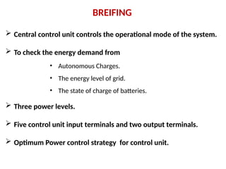 BREIFING
 Central control unit controls the operational mode of the system.
 To check the energy demand from
 Three power levels.
 Five control unit input terminals and two output terminals.
 Optimum Power control strategy for control unit.
• Autonomous Charges.
• The energy level of grid.
• The state of charge of batteries.
 