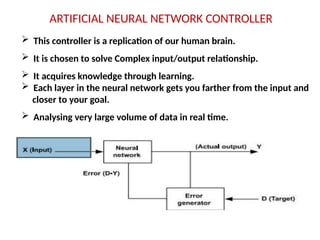 ARTIFICIAL NEURAL NETWORK CONTROLLER
 This controller is a replication of our human brain.
 It is chosen to solve Complex input/output relationship.
 It acquires knowledge through learning.
 Each layer in the neural network gets you farther from the input and
closer to your goal.
 Analysing very large volume of data in real time.
 