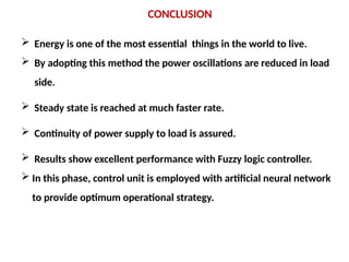 CONCLUSION
 Energy is one of the most essential things in the world to live.
 By adopting this method the power oscillations are reduced in load
side.
 Steady state is reached at much faster rate.
 Continuity of power supply to load is assured.
 Results show excellent performance with Fuzzy logic controller.
 In this phase, control unit is employed with artificial neural network
to provide optimum operational strategy.
 