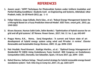 REFERENCES
1. Aseem sayal.: ‘MPPT Techniques for Photovoltaic System under Uniform Insolation and
Partial Shading Conditions’. Students Conf. on Engineering and Systems, Allahabad, Uttar
Pradesh, India, 16-18 March 2012, pp. 1 - 6
2. Felipe Valencia, Jorge Collado, Doris Sáez., et al.: ‘Robust Energy Management System for
a Microgrid Based on a Fuzzy Prediction Interval Model’. IEEE Trans. smart grid., 2015, pp.
1949-3053
3. Kivanc Basaran, Numan Sabit Cetin, Selim Borekci.: ‘Optimization of hybrid sources for on
grid and off grid systems’. IET Renew. Power Gener., 2017, Vol. 11 Iss. 5, pp. 642-649
4. Pragya Nema, R.K., Nema, Saroj Rangnekar.: ‘A current and future state of art
development of hybrid energy system using wind and PV-solar: A review’. Elsevier
Renewable and Sustainable Energy Reviews, 2009, 13, pp. 2096–2103
5. Petr Musilek, Pavel Kromert , Rodrigo Martins., et al.: ‘Optimal Energy Management of
Residential PV IHESS Using Evolutionary Fuzzy Control’. IEEE Congress on Evolutionary
Computation (CEC), Donostia, San Sebastián, Spain, 5-8 June 2017, pp. 2094 - 2101
6. Rahul Sharma, Sathans Suhag.: ‘Novel control strategy for hybrid renewable energy-based
standalone system’. Turk J Elec Eng & Comp Sci.,2017, 25, pp. 2261-2277
 