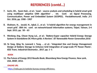 7. Sarin, CR., Syam Nair., et al.: ‘Load – source analysis and scheduling in hybrid smart grid
using multilayer adaptive GNN algorithm’ . Int. Conf. on Signal Processing,
Communication, Power and Embedded System (SCOPES), Paralakhemundi, India ,3-5
Oct. 2016, pp. 1900 - 1907
8. Shaheen, N., Javaid, N., Iqbal, Z., et al.: ‘A hybrid algorithm for energy management in
smart grid’. 18th int. conf. on network-based information systems, Taipei, Taiwan, 2-4
Sept. 2015, pp. 58 – 63
9. Wenlong Jing, Chean Hung Lai., et al.: ‘Battery-Super capacitor Hybrid Energy Storage
System in Standalone DC Micro grids: A Review’. IET Renewable Power Generation,2016
10. Ye Yang, Qing Ye, Leonard J. Tung, ., et al.: ‘Integrated Size and Energy Management
Design of Battery Storage to Enhance Grid Integration of Large-scale PV Power Plants’.
IEEE Trans. Industrial Electronics , 2017, pp. 1 -1
REFERENCES (contd…)
11. The Future of Energy 2012 Results Book, Bloomberg New Energy Finance, New york,
USA, BNEF, 2012.
https://india.gov.in/website-bureau-energy-efficiency.
BOOK
ONLINE URL
 