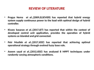 REVIEW OF LITERATURE
• Pragya Nema et al.,(2009,ELSEVIER) has reported that hybrid energy
system supply continuous power to the load with optimal design of hybrid
controller.
• Kivanc basaran et al.,(2017,IET) has reported that within the context of
developed control unit application, provides the operation of hybrid
systems as islanded and grid connected.
• Petr Musilek et al.,(2017,IEEE) has reported that achieving optimal
operational strategy through evolved fuzzy base rule.
• Aseem sayal et al.,(2012,IEEE) has analyzed 8 MPPT techniques under
randomly varying atmospheric conditions.
 