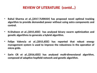REVIEW OF LITERATURE (contd…)
• Rahul Sharma et al.,(2017,TURKISH) has proposed novel optimal tracking
algorithm to provide demanded power without using extra components and
control.
• N.Shaheen et al.,(2015,IEEE) has analyzed binary swarm optimization and
genetic algorithms to generate a hybrid algorithm.
• Felipe Valencia et al.,(2015,IEEE) has reported that robust energy
management system is used to improve the robustness in the operation of
micro grids.
• Sarin CR et al.,(2016,IEEE) has analyzed multi-dimensional algorithm,
composed of adaptive hopfield network and genetic algorithm.
 