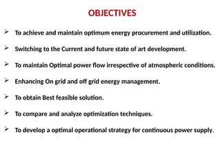 OBJECTIVES
 To achieve and maintain optimum energy procurement and utilization.
 Switching to the Current and future state of art development.
 To maintain Optimal power flow irrespective of atmospheric conditions.
 Enhancing On grid and off grid energy management.
 To obtain Best feasible solution.
 To compare and analyze optimization techniques.
 To develop a optimal operational strategy for continuous power supply.
 