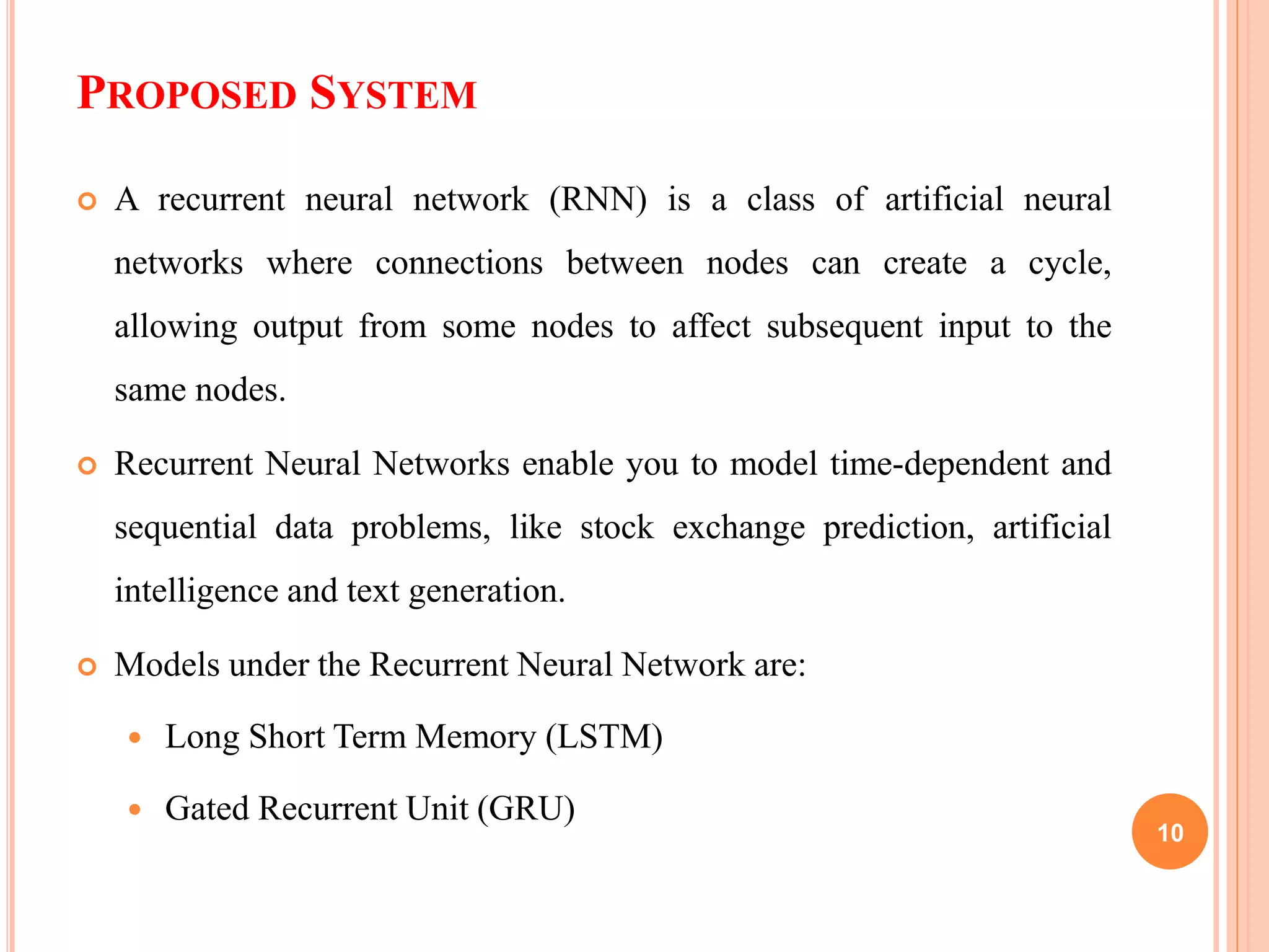 PROPOSED SYSTEM
 A recurrent neural network (RNN) is a class of artificial neural
networks where connections between nodes can create a cycle,
allowing output from some nodes to affect subsequent input to the
same nodes.
 Recurrent Neural Networks enable you to model time-dependent and
sequential data problems, like stock exchange prediction, artificial
intelligence and text generation.
 Models under the Recurrent Neural Network are:
 Long Short Term Memory (LSTM)
 Gated Recurrent Unit (GRU)
10
 