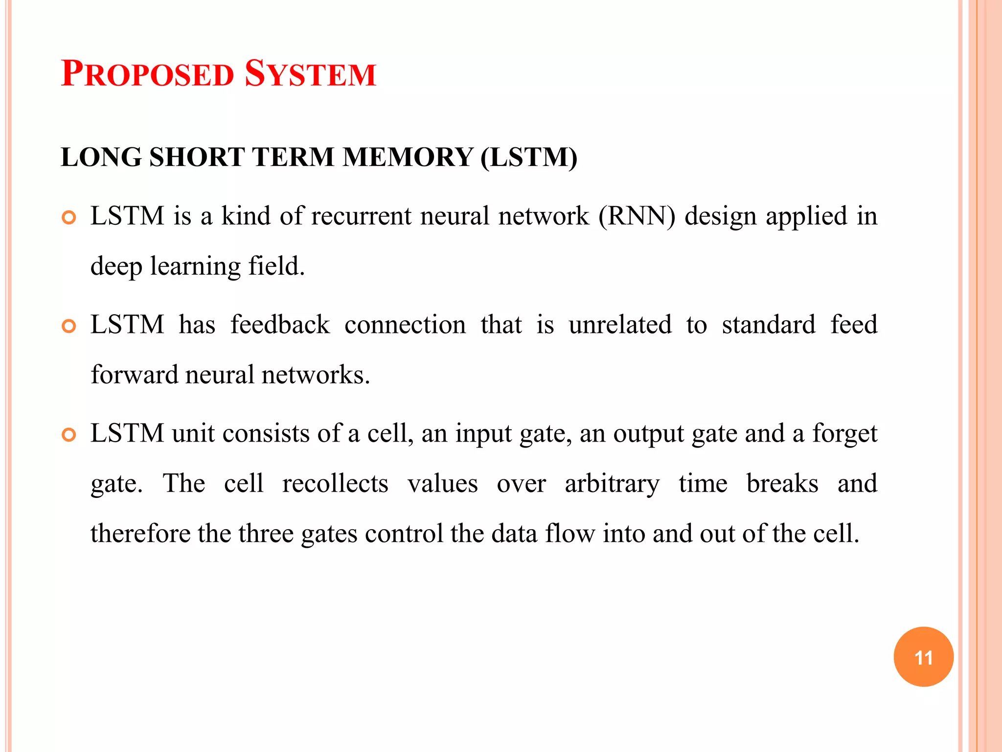 PROPOSED SYSTEM
LONG SHORT TERM MEMORY (LSTM)
 LSTM is a kind of recurrent neural network (RNN) design applied in
deep learning field.
 LSTM has feedback connection that is unrelated to standard feed
forward neural networks.
 LSTM unit consists of a cell, an input gate, an output gate and a forget
gate. The cell recollects values over arbitrary time breaks and
therefore the three gates control the data flow into and out of the cell.
11
 
