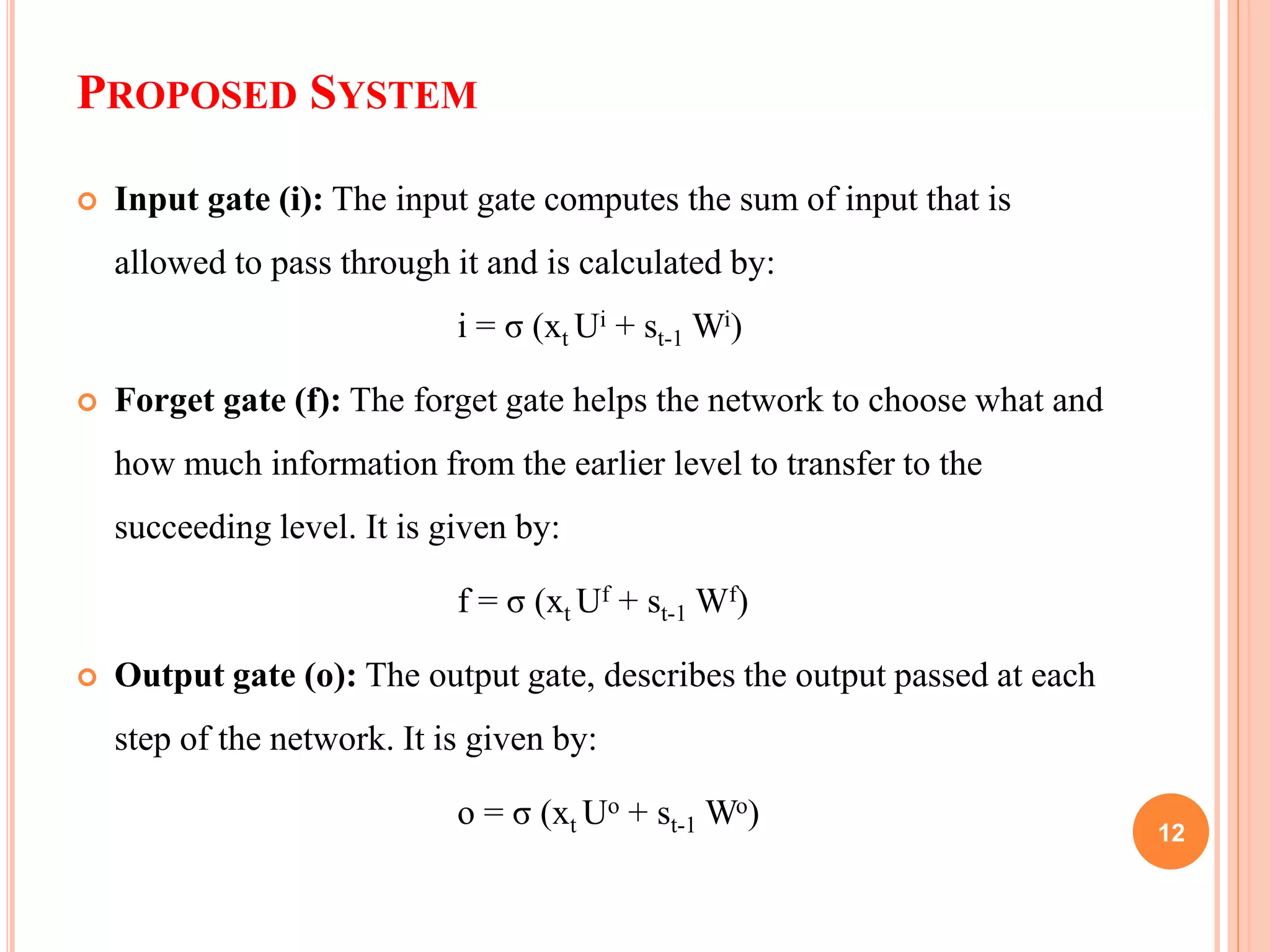 PROPOSED SYSTEM
 Input gate (i): The input gate computes the sum of input that is
allowed to pass through it and is calculated by:
i = σ (xt Ui + st-1 Wi)
 Forget gate (f): The forget gate helps the network to choose what and
how much information from the earlier level to transfer to the
succeeding level. It is given by:
f = σ (xt Uf + st-1 Wf)
 Output gate (o): The output gate, describes the output passed at each
step of the network. It is given by:
o = σ (xt Uo + st-1 Wo) 12
 