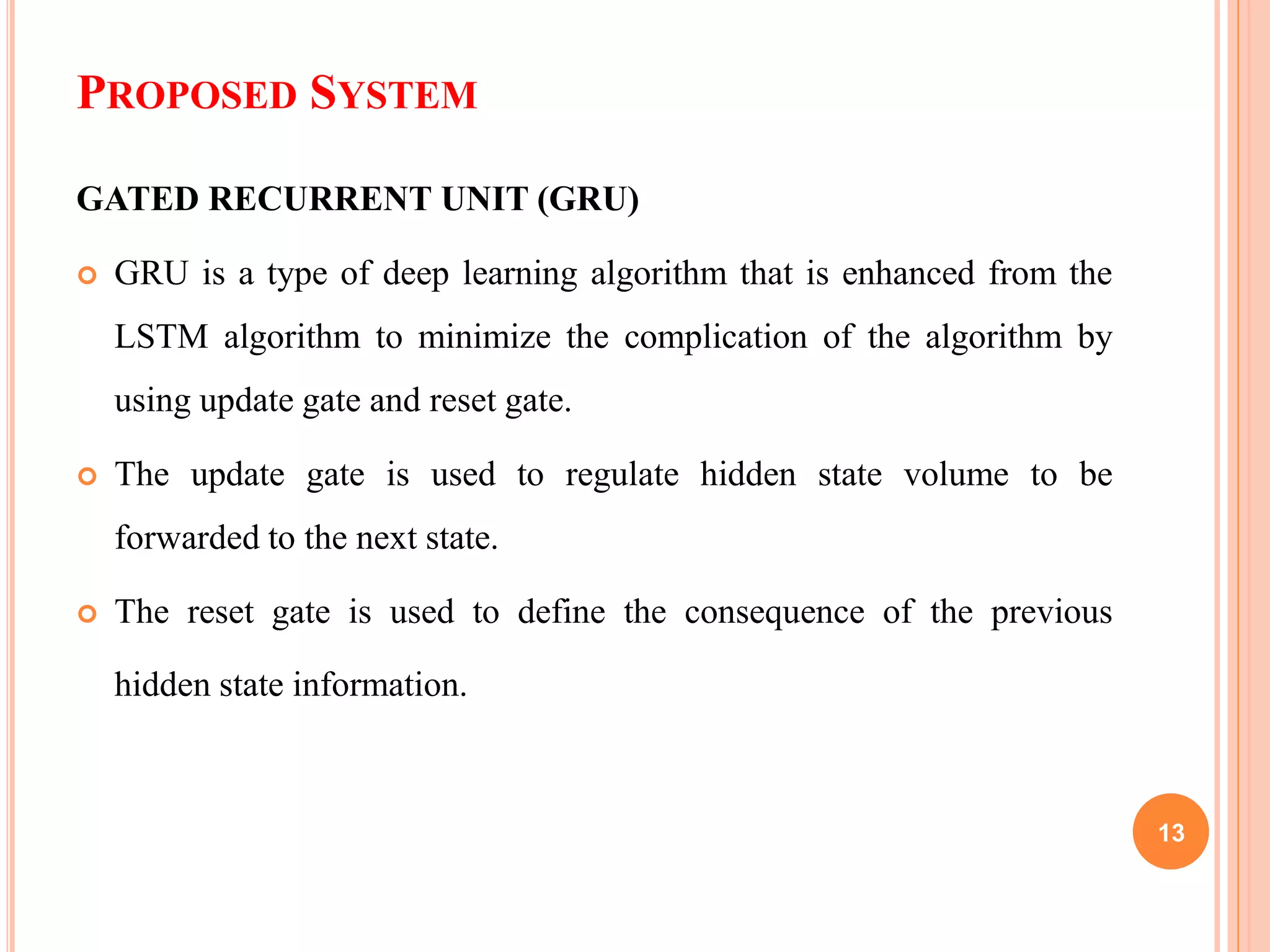 PROPOSED SYSTEM
GATED RECURRENT UNIT (GRU)
 GRU is a type of deep learning algorithm that is enhanced from the
LSTM algorithm to minimize the complication of the algorithm by
using update gate and reset gate.
 The update gate is used to regulate hidden state volume to be
forwarded to the next state.
 The reset gate is used to define the consequence of the previous
hidden state information.
13
 