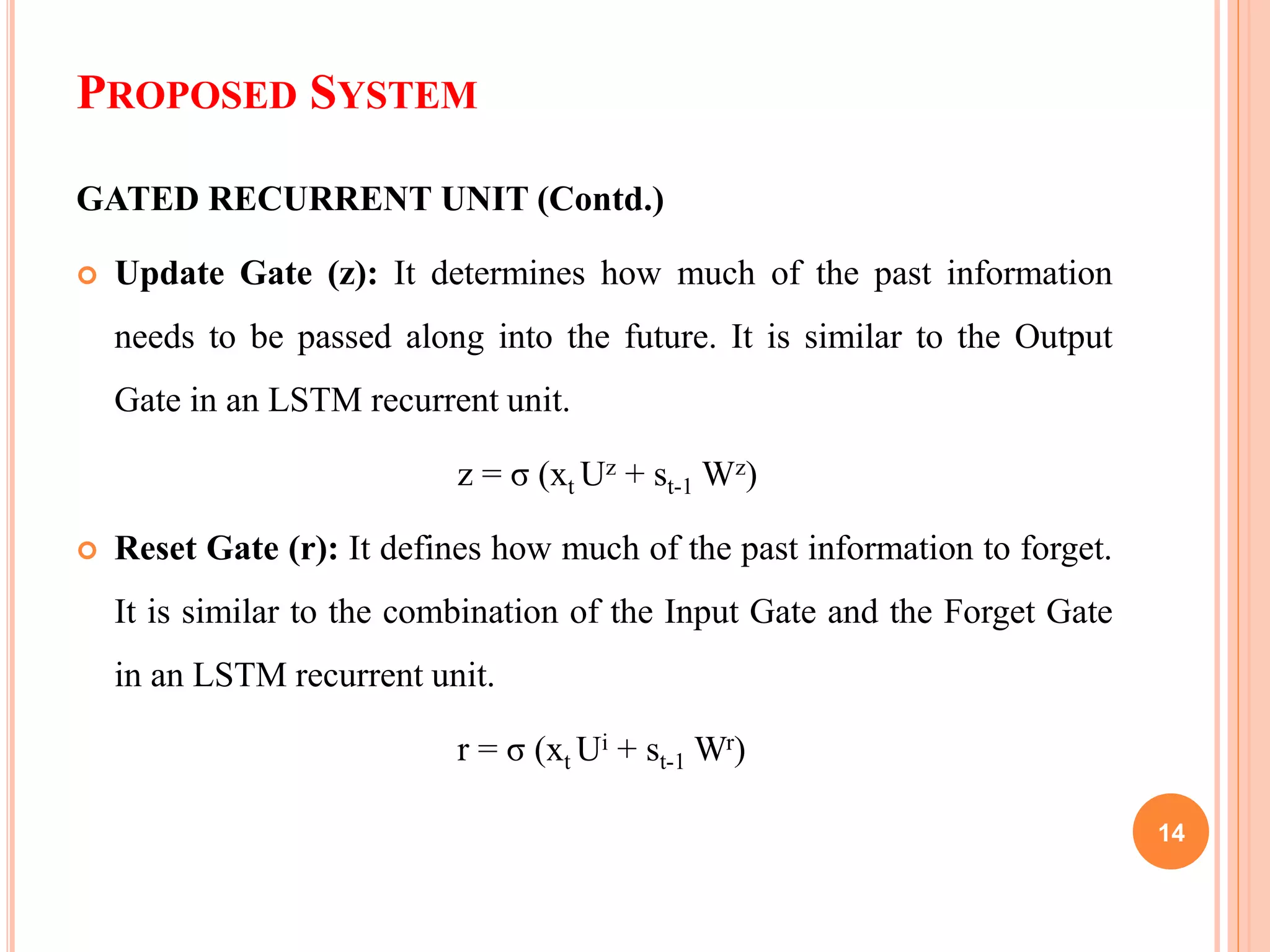 PROPOSED SYSTEM
GATED RECURRENT UNIT (Contd.)
 Update Gate (z): It determines how much of the past information
needs to be passed along into the future. It is similar to the Output
Gate in an LSTM recurrent unit.
z = σ (xt Uz + st-1 Wz)
 Reset Gate (r): It defines how much of the past information to forget.
It is similar to the combination of the Input Gate and the Forget Gate
in an LSTM recurrent unit.
r = σ (xt Ui + st-1 Wr)
14
 