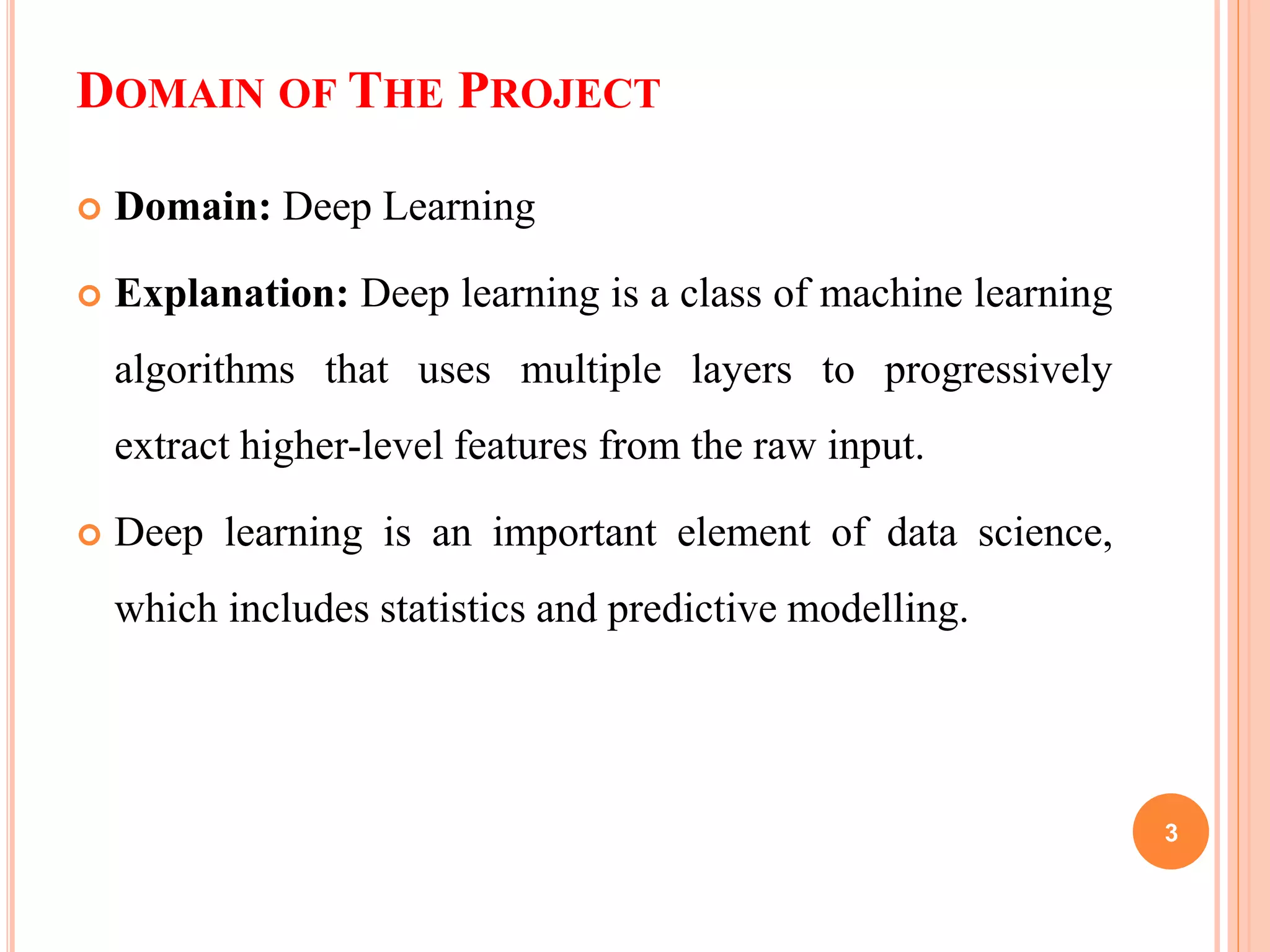 DOMAIN OF THE PROJECT
 Domain: Deep Learning
 Explanation: Deep learning is a class of machine learning
algorithms that uses multiple layers to progressively
extract higher-level features from the raw input.
 Deep learning is an important element of data science,
which includes statistics and predictive modelling.
3
 