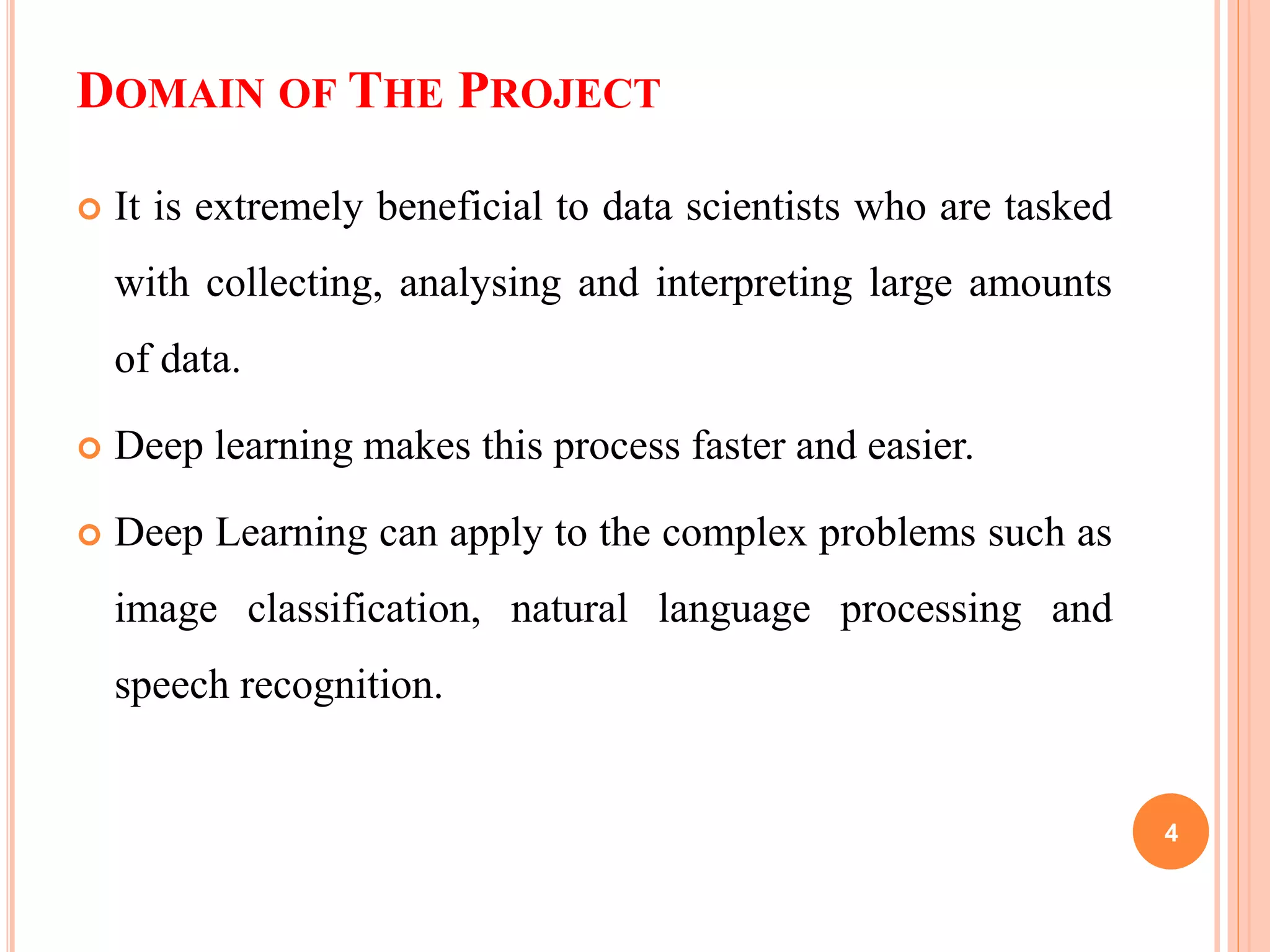DOMAIN OF THE PROJECT
 It is extremely beneficial to data scientists who are tasked
with collecting, analysing and interpreting large amounts
of data.
 Deep learning makes this process faster and easier.
 Deep Learning can apply to the complex problems such as
image classification, natural language processing and
speech recognition.
4
 