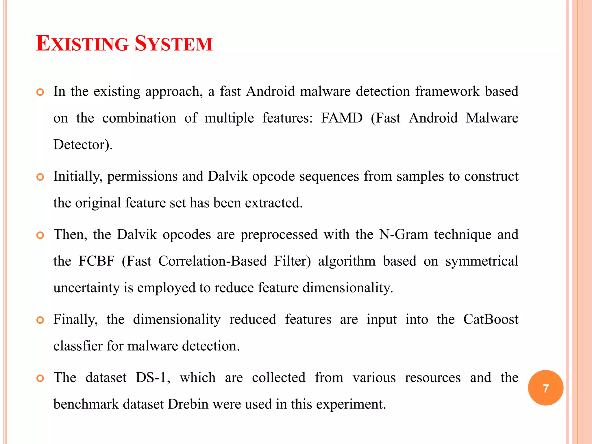 EXISTING SYSTEM
 In the existing approach, a fast Android malware detection framework based
on the combination of multiple features: FAMD (Fast Android Malware
Detector).
 Initially, permissions and Dalvik opcode sequences from samples to construct
the original feature set has been extracted.
 Then, the Dalvik opcodes are preprocessed with the N-Gram technique and
the FCBF (Fast Correlation-Based Filter) algorithm based on symmetrical
uncertainty is employed to reduce feature dimensionality.
 Finally, the dimensionality reduced features are input into the CatBoost
classfier for malware detection.
 The dataset DS-1, which are collected from various resources and the
benchmark dataset Drebin were used in this experiment.
7
 