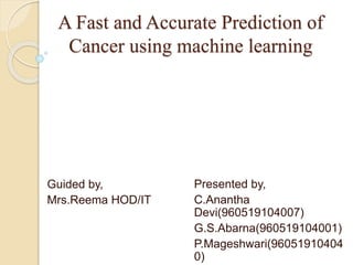A Fast and Accurate Prediction of
Cancer using machine learning
Presented by,
C.Anantha
Devi(960519104007)
G.S.Abarna(960519104001)
P.Mageshwari(96051910404
0)
Guided by,
Mrs.Reema HOD/IT
 