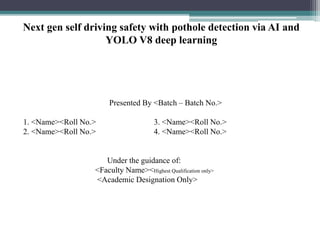 Next gen self driving safety with pothole detection via AI and
YOLO V8 deep learning
Presented By <Batch – Batch No.>
1. <Name><Roll No.> 3. <Name><Roll No.>
2. <Name><Roll No.> 4. <Name><Roll No.>
Under the guidance of:
<Faculty Name><Highest Qualification only>
<Academic Designation Only>
 