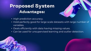 • High prediction accuracy.
• Hold perfectly good for large scale datasets with large number of
variables.
• Deals efficiently with data having missing values.
• Can be used for unsupervised learning and outlier detection.
 