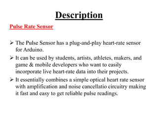 Description
Pulse Rate Sensor
 The Pulse Sensor has a plug-and-play heart-rate sensor
for Arduino.
 It can be used by students, artists, athletes, makers, and
game & mobile developers who want to easily
incorporate live heart-rate data into their projects.
 It essentially combines a simple optical heart rate sensor
with amplification and noise cancellatio circuitry making
it fast and easy to get reliable pulse readings.
 