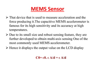 MEMS Sensor
 That device that is used to measure acceleration and the
force producing it.The capacitive MEMS accelerometer is
famous for its high sensitivity and its accuracy at high
temperatures.
 Due to its small size and robust sensing feature, they are
further developed to obtain multi-axis sensing One of the
most commonly used MEMS accelerometer.
 Hence it displays the output value on the LCD display
 