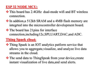 ESP 32 NODE MCU;
This board has 2.4GHz dual-mode wifi and BT wireless
connection.
In addtion,a 512kb SRAM and a 4MB flash memory are
integrted into the microcontroller development board.
The board has 21pins for interface
connection,including12c,SPI,UART,DAC,and ADC.
Thing Spaek cloud;
Thing Spaek is an IOT analytics patform service that
allows you to aggregate,visualize, and analyze live data
streams in the cloud.
The send data to ThingSpeak from your device,create
instant visualization of live data,and send alerts.
 