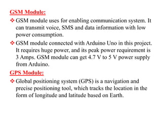 GSM Module:
GSM module uses for enabling communication system. It
can transmit voice, SMS and data information with low
power consumption.
GSM module connected with Arduino Uno in this project.
It requires huge power, and its peak power requirement is
3 Amps. GSM module can get 4.7 V to 5 V power supply
from Arduino.
GPS Module:
Global positioning system (GPS) is a navigation and
precise positioning tool, which tracks the location in the
form of longitude and latitude based on Earth.
 