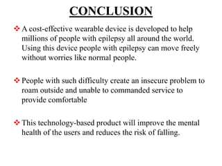 CONCLUSION
A cost-effective wearable device is developed to help
millions of people with epilepsy all around the world.
Using this device people with epilepsy can move freely
without worries like normal people.
People with such difficulty create an insecure problem to
roam outside and unable to commanded service to
provide comfortable
This technology-based product will improve the mental
health of the users and reduces the risk of falling.
 