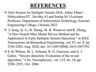 REFERENCES
Alert System for Epileptic Seizure Dr.K. Johny Elma1 ,
Nithiyashree.P2 , Savitha.A3 and Sneha.S4 1Assistant
Professor, Department of Information Technology, Easwari
Engineering College, Chennai.2022
 J. Song, Q. Li, B. Zhang, M. B. Westover and R. Zhang,
"A New Neural Mass Model Driven Method and Its
Application in Early Epileptic Seizure Detection," in IEEE
Transactions on Biomedical Engineering, vol. 67, no. 8, pp.
2194-2205, Aug. 2020, doi: 10.1109/TBME.2019.2957392
S. B. Wilson, M. L. Scheuer, R. G. Emerson, and A. J.
Gabor, ‘‘Seizure detection: Evaluation of the reveal
algorithm,’’ Clin. Neurophysiol., vol. 115, no. 10, pp.
2280–2291, Oct. 2004
 