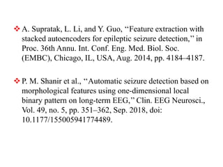 A. Supratak, L. Li, and Y. Guo, ‘‘Feature extraction with
stacked autoencoders for epileptic seizure detection,’’ in
Proc. 36th Annu. Int. Conf. Eng. Med. Biol. Soc.
(EMBC), Chicago, IL, USA, Aug. 2014, pp. 4184–4187.
P. M. Shanir et al., ‘‘Automatic seizure detection based on
morphological features using one-dimensional local
binary pattern on long-term EEG,’’ Clin. EEG Neurosci.,
Vol. 49, no. 5, pp. 351–362, Sep. 2018, doi:
10.1177/155005941774489.
 