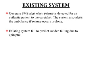 EXISTING SYSTEM
Generate SMS alert when seizure is detected for an
epileptic patient to the caretaker. The system also alerts
the ambulance if seizure occurs prolong.
Existing system fail to predict sudden falling due to
epileptic.
 