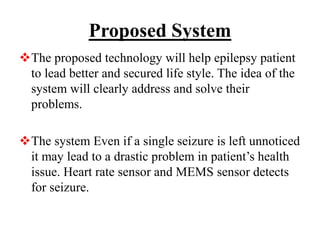 Proposed System
The proposed technology will help epilepsy patient
to lead better and secured life style. The idea of the
system will clearly address and solve their
problems.
The system Even if a single seizure is left unnoticed
it may lead to a drastic problem in patient’s health
issue. Heart rate sensor and MEMS sensor detects
for seizure.
 