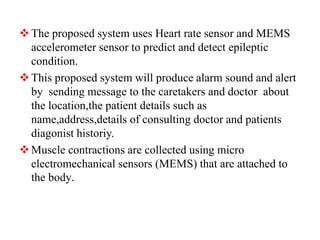 The proposed system uses Heart rate sensor and MEMS
accelerometer sensor to predict and detect epileptic
condition.
This proposed system will produce alarm sound and alert
by sending message to the caretakers and doctor about
the location,the patient details such as
name,address,details of consulting doctor and patients
diagonist historiy.
Muscle contractions are collected using micro
electromechanical sensors (MEMS) that are attached to
the body.
 