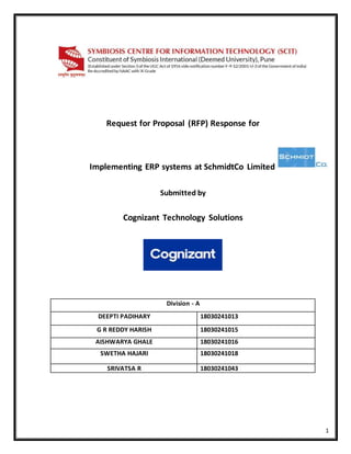 1
Request for Proposal (RFP) Response for
Implementing ERP systems at SchmidtCo Limited
Submitted by
Cognizant Technology Solutions
Division - A
DEEPTI PADIHARY 18030241013
G R REDDY HARISH 18030241015
AISHWARYA GHALE 18030241016
SWETHA HAJARI 18030241018
SRIVATSA R 18030241043
 