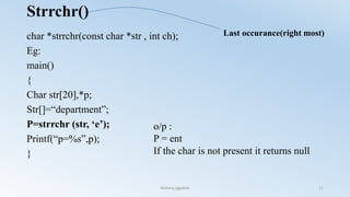 Strrchr()
char *strrchr(const char *str , int ch);
Eg:
main()
{
Char str[20],*p;
Str[]=“department”;
P=strrchr (str, ‘e’);
Printf(“p=%s”,p);
}
o/p :
P = ent
If the char is not present it returns null
Last occurance(right most)
Nishma jagadish 11
 