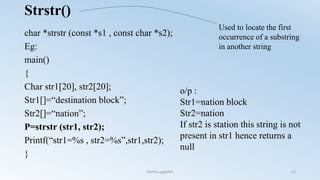 Strstr()
char *strstr (const *s1 , const char *s2);
Eg:
main()
{
Char str1[20], str2[20];
Str1[]=“destination block”;
Str2[]=“nation”;
P=strstr (str1, str2);
Printf(“str1=%s , str2=%s”,str1,str2);
}
o/p :
Str1=nation block
Str2=nation
If str2 is station this string is not
present in str1 hence returns a
null
Used to locate the first
occurrence of a substring
in another string
Nishma jagadish 12
 