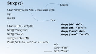 Strcpy()
Char *strcpy (char *str1 , const char str2);
Eg:
main()
{
Char str1[20], str2[20];
Str1[]=“newyear”;
Str2[]=“York”;
strcpy (str1, str2);
Printf(“str1=%s, str2=%s”,str1,str2);
}
o/p :
Str1=“York”
Str2=“York”
Source
Dest
strcpy (str1, str2);
strcpy (str1, “York”);
strcpy (“new”, str2);
strcpy (“new”, “York”);
Nishma jagadish 5
 